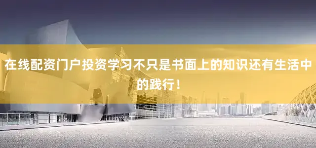 在线配资门户投资学习不只是书面上的知识还有生活中的践行！