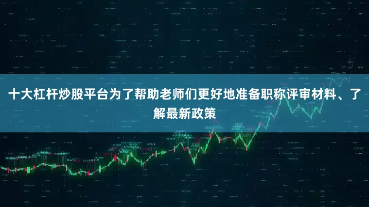 十大杠杆炒股平台为了帮助老师们更好地准备职称评审材料、了解最新政策