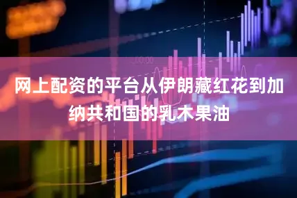 网上配资的平台从伊朗藏红花到加纳共和国的乳木果油