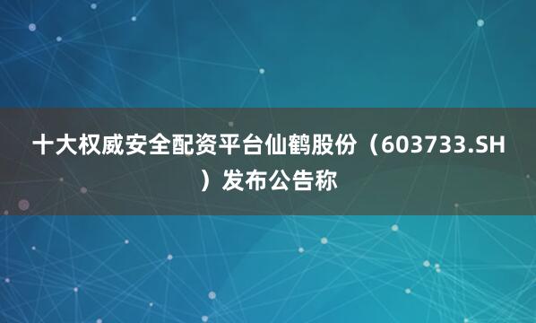 十大权威安全配资平台仙鹤股份（603733.SH）发布公告称