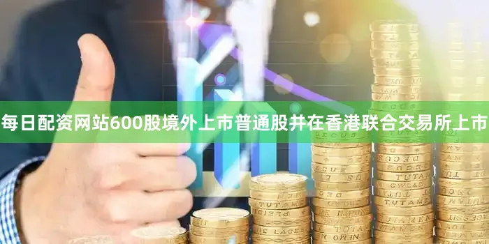 每日配资网站600股境外上市普通股并在香港联合交易所上市