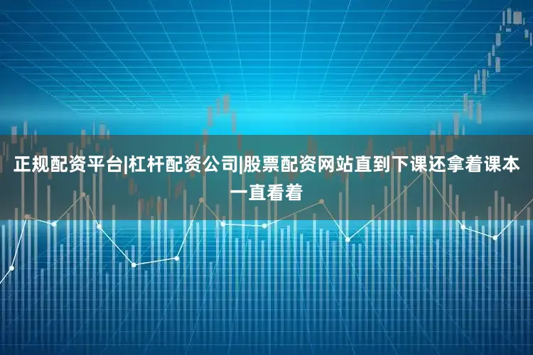 正规配资平台|杠杆配资公司|股票配资网站直到下课还拿着课本一直看着