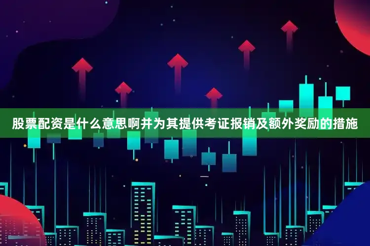股票配资是什么意思啊并为其提供考证报销及额外奖励的措施