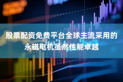 股票配资免费平台全球主流采用的永磁电机虽然性能卓越