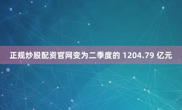 正规炒股配资官网变为二季度的 1204.79 亿元