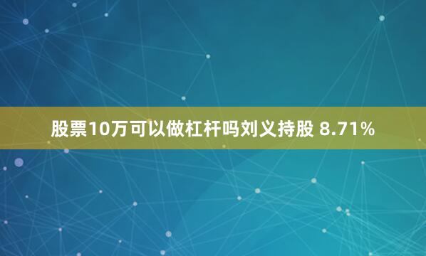 股票10万可以做杠杆吗刘义持股 8.71%