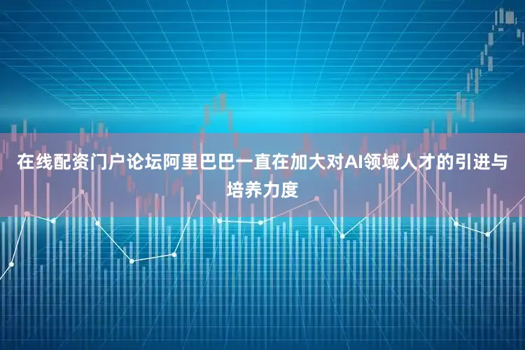 在线配资门户论坛阿里巴巴一直在加大对AI领域人才的引进与培养力度