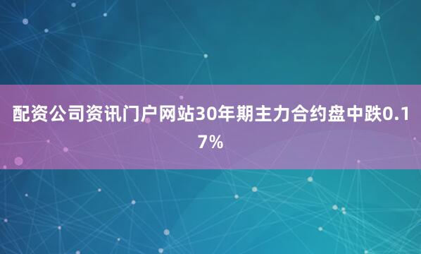 配资公司资讯门户网站30年期主力合约盘中跌0.17%