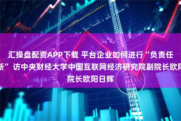 汇操盘配资APP下载 平台企业如何进行“负责任的创新” 访中央财经大学中国互联网经济研究院副院长欧阳日辉