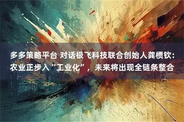 多多策略平台 对话极飞科技联合创始人龚槚钦：农业正步入“工业化”，未来将出现全链条整合