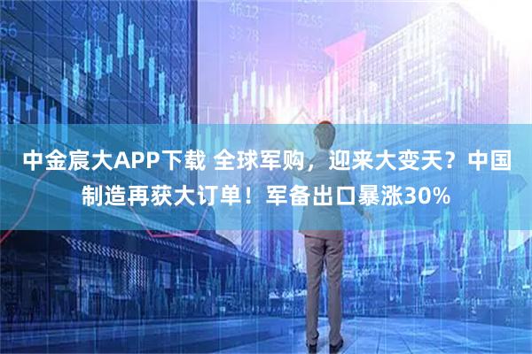 中金宸大APP下载 全球军购，迎来大变天？中国制造再获大订单！军备出口暴涨30%