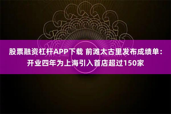 股票融资杠杆APP下载 前滩太古里发布成绩单：开业四年为上海引入首店超过150家