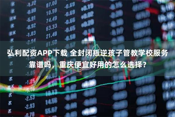 弘利配资APP下载 全封闭叛逆孩子管教学校服务靠谱吗，重庆便宜好用的怎么选择？