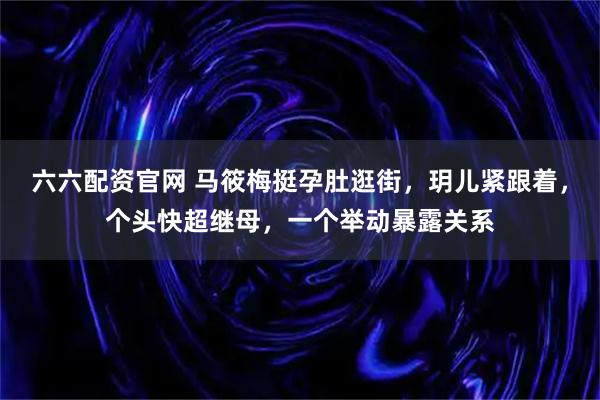 六六配资官网 马筱梅挺孕肚逛街，玥儿紧跟着，个头快超继母，一个举动暴露关系