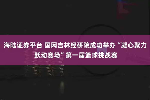 海陆证券平台 国网吉林经研院成功举办“凝心聚力 跃动赛场”第一届篮球挑战赛