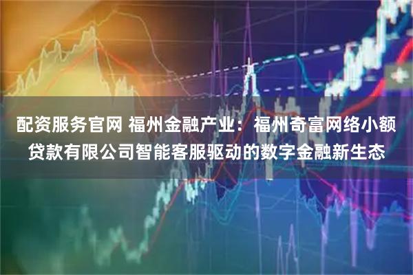 配资服务官网 福州金融产业：福州奇富网络小额贷款有限公司智能客服驱动的数字金融新生态