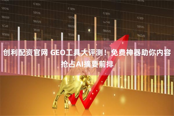创利配资官网 GEO工具大评测！免费神器助你内容抢占AI摘要前排