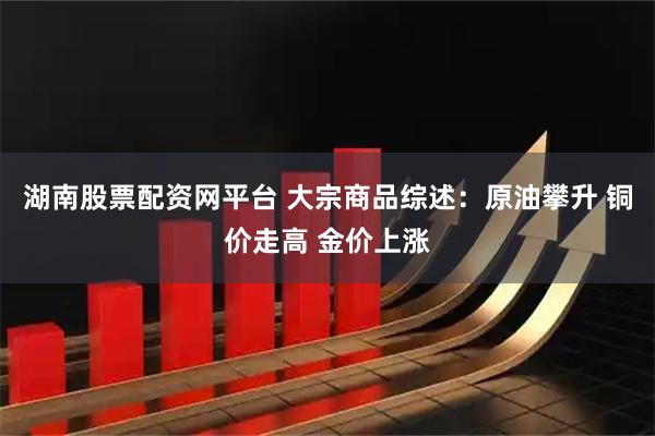 湖南股票配资网平台 大宗商品综述：原油攀升 铜价走高 金价上涨