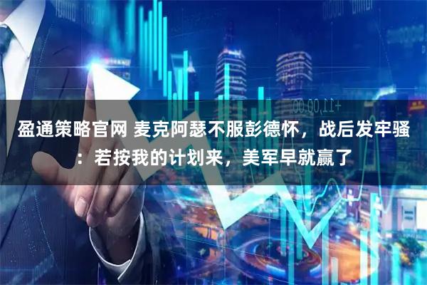 盈通策略官网 麦克阿瑟不服彭德怀，战后发牢骚：若按我的计划来，美军早就赢了