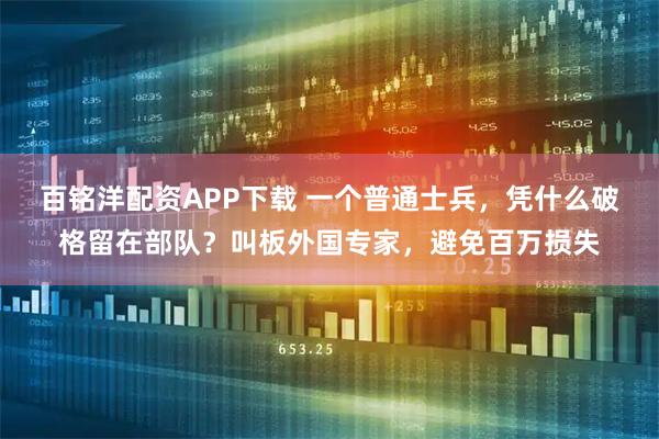 百铭洋配资APP下载 一个普通士兵，凭什么破格留在部队？叫板外国专家，避免百万损失