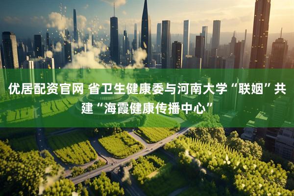优居配资官网 省卫生健康委与河南大学“联姻”共建“海霞健康传播中心”