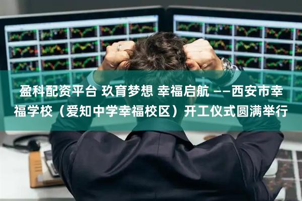 盈科配资平台 玖育梦想 幸福启航 ——西安市幸福学校（爱知中学幸福校区）开工仪式圆满举行
