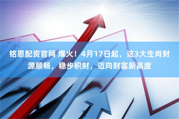 铭恩配资官网 爆火！4月17日起，这3大生肖财源顺畅，稳步积财，迈向财富新高度